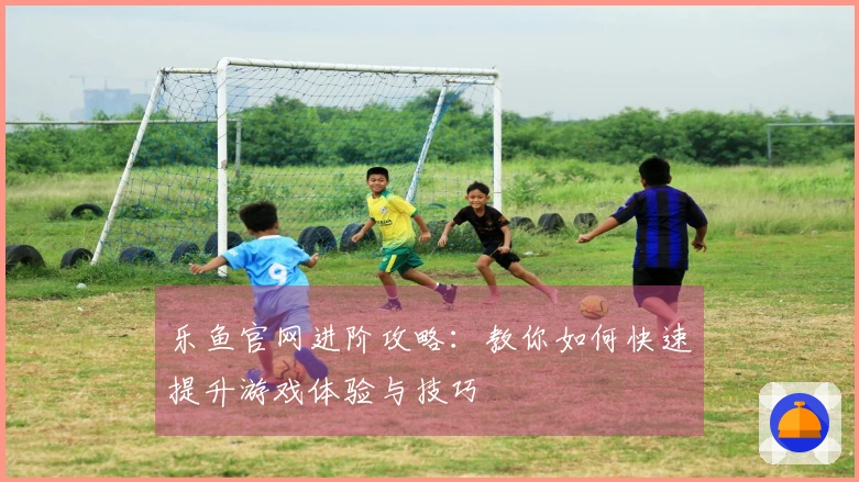 乐鱼官网进阶攻略：教你如何快速提升游戏体验与技巧