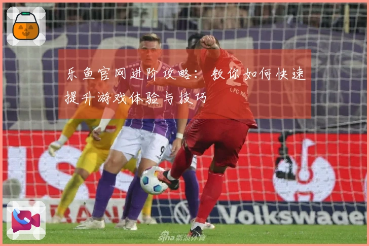 乐鱼官网进阶攻略：教你如何快速提升游戏体验与技巧